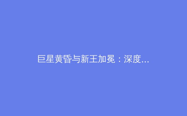 巨星黄昏与新王加冕：深度解析当代体育王朝更迭的竞技密码 - 3